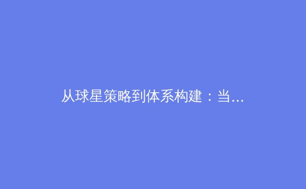 从球星策略到体系构建：当代职业体育俱乐部核心竞争力深度剖析 - 2