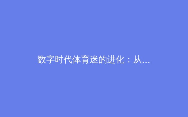 数字时代体育迷的进化：从被动观看到深度参与的范式转移 - 2